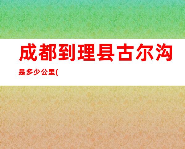 成都到理县古尔沟是多少公里(成都到理县米亚罗多少公里)