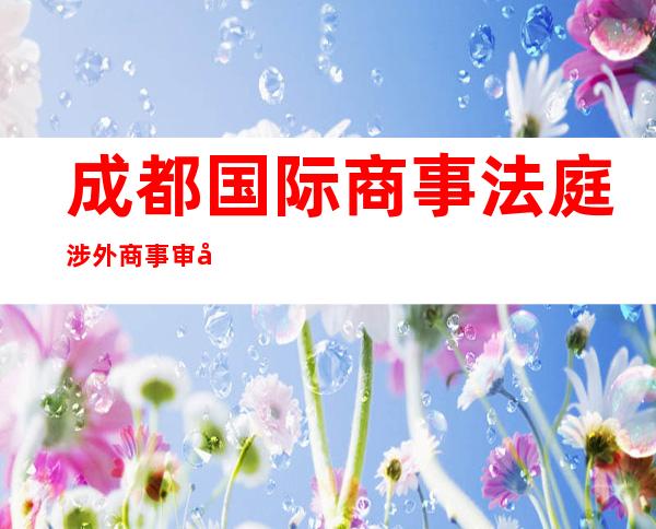 成都国际商事法庭涉外商事审判“第一槌”案件公开宣判