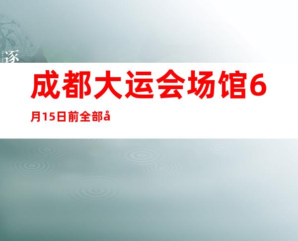 成都大运会场馆6月15日前全部向市民开放(成都大运会场馆服务保障高校名单)