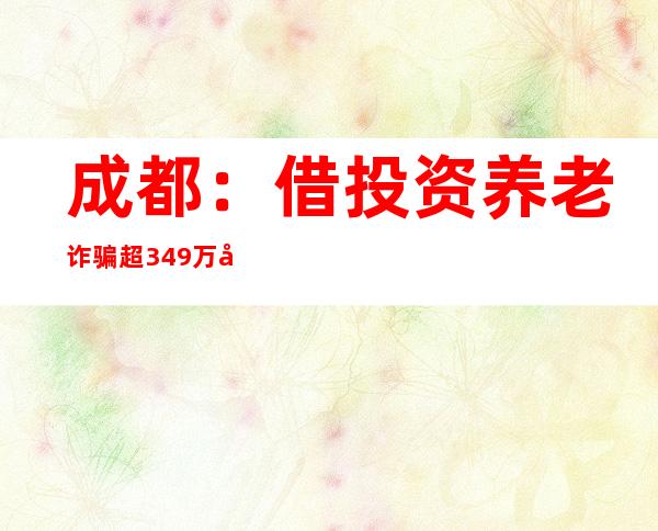 成都：借投资养老诈骗超349万元 12名被告人获刑