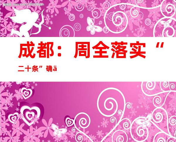 成都：周全落实“二十条” 确保疫情要防住、经济要稳住、成长要平安