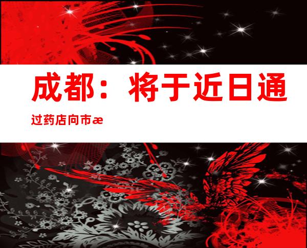 成都：将于近日通过药店向市民免费发放近100万片退烧药