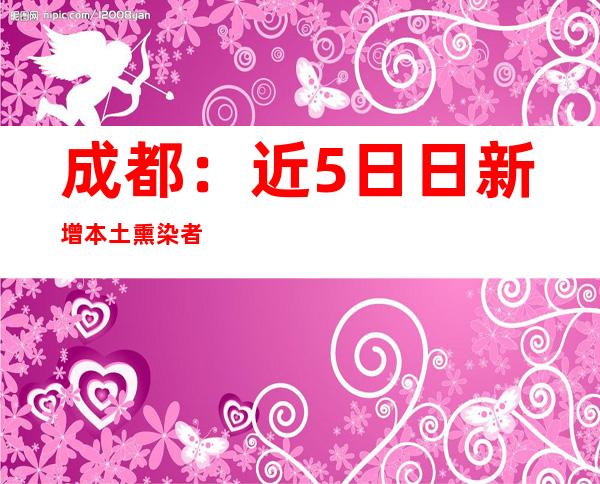 成都：近5日日新增本土熏染者跨越百例