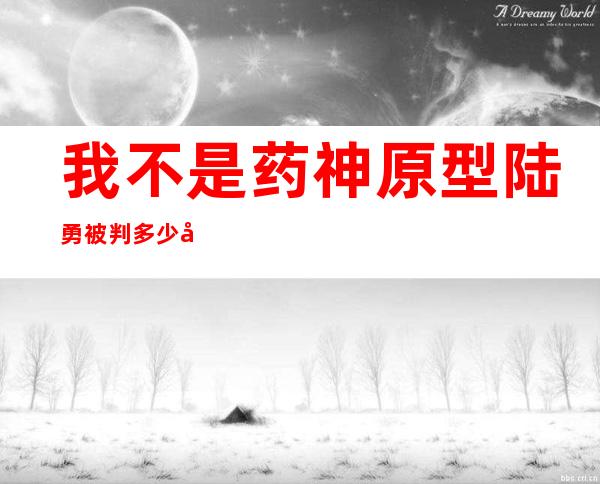 我不是药神原型陆勇被判多少年 执法人员的变通令人感到欣慰