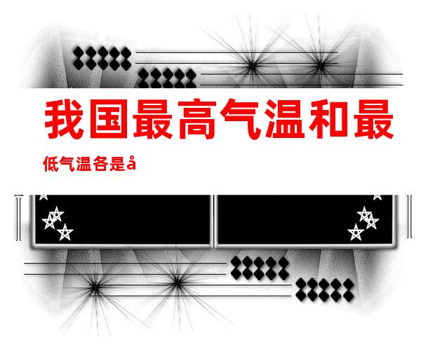 我国最高气温和最低气温各是多少我国最高气温和最低气温介绍_高中知识