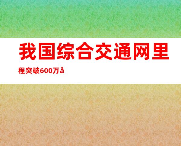 我国综合交通网里程突破600万公里