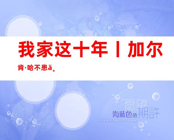 我家这十年丨加尔肯·哈不患上哈林佳耦：遇上好政策 用勤快搏斗奔向饶富糊口