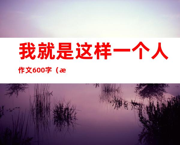 我就是这样一个人作文600字（我就是这样一个人作文800字）