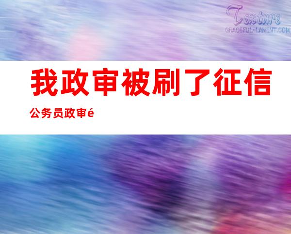 我政审被刷了征信公务员政审问到贷款如何回答，我政审被刷了三方协议对公务员政审有影响吗