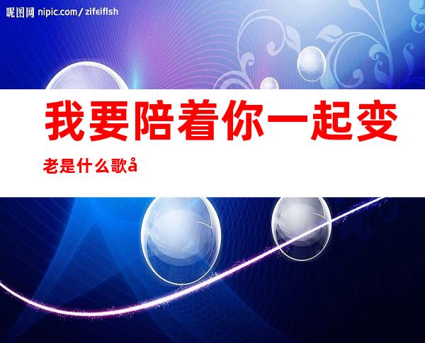 我要陪着你一起变老是什么歌女唱的好（我要陪着你一起变老是什么歌抖音）