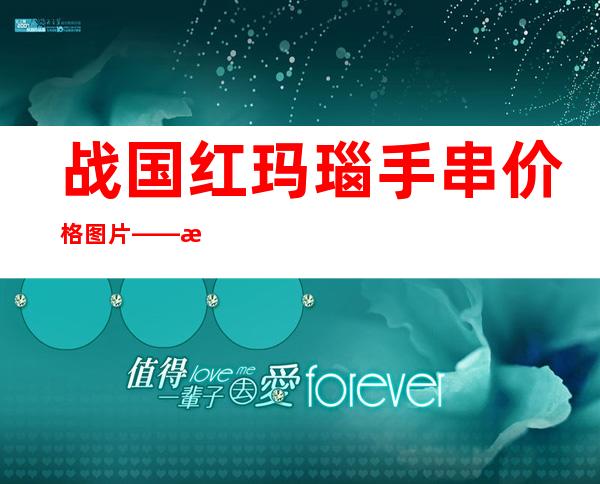 战国红玛瑙手串价格图片——战国红玛瑙108手串价格