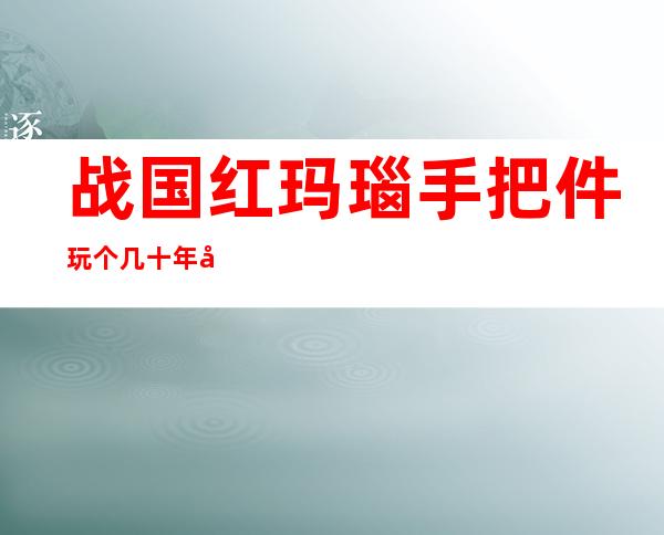 战国红玛瑙手把件玩个几十年后会有什么变化(战国红玛瑙手把件图片以及价格)