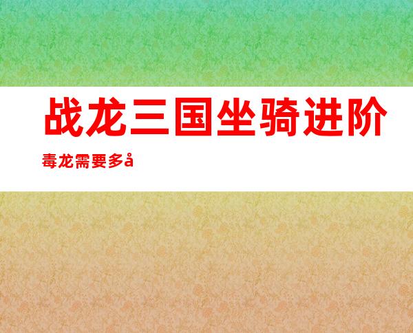 战龙三国坐骑进阶毒龙需要多少丹（战龙三国坐骑进阶数据大全图）