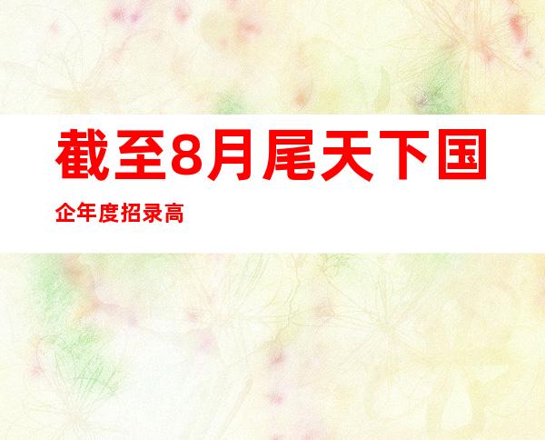 截至8月尾天下国企年度招录高校结业生同比增加23.4%