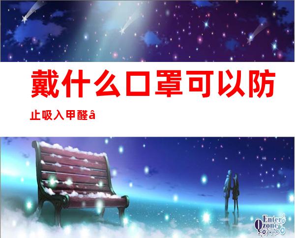 戴什么口罩可以防止吸入甲醛——戴什么口罩眼镜怎么不会起雾