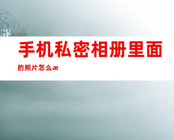 手机私密相册里面的照片怎么查看_小米手机私密相册怎么打开