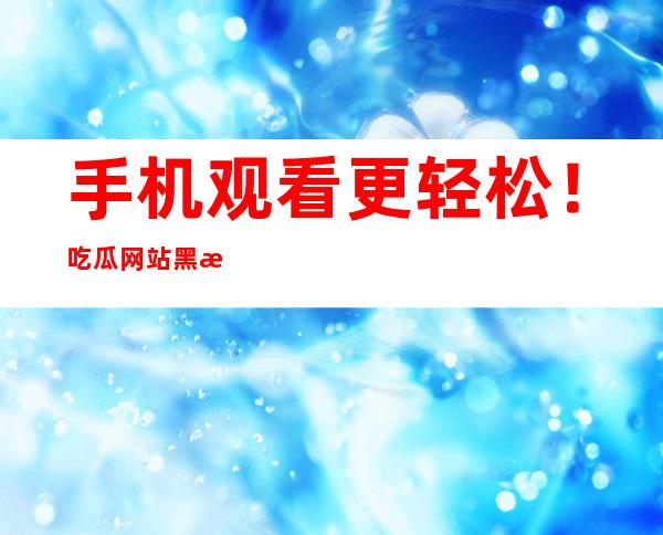 手机观看更轻松！吃瓜网站黑料不打烊安卓苹果app免费下载