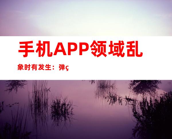 手机APP领域乱象时有发生：弹窗关不掉？加力整治！