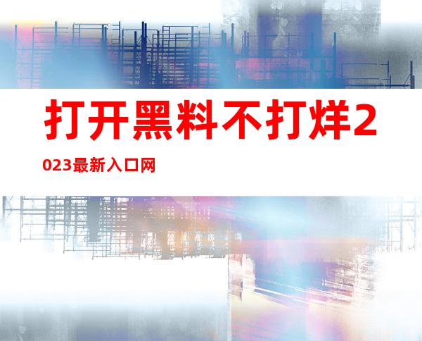 打开黑料不打烊2023最新入口网页，随时观看最新免费的资源