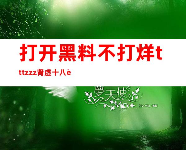 打开黑料不打烊tttzzz肾虚十八连的网址开始冒险旅程