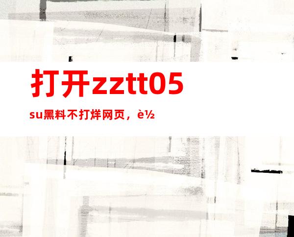 打开zztt05.su黑料不打烊网页，轻松找到最新的网站地址