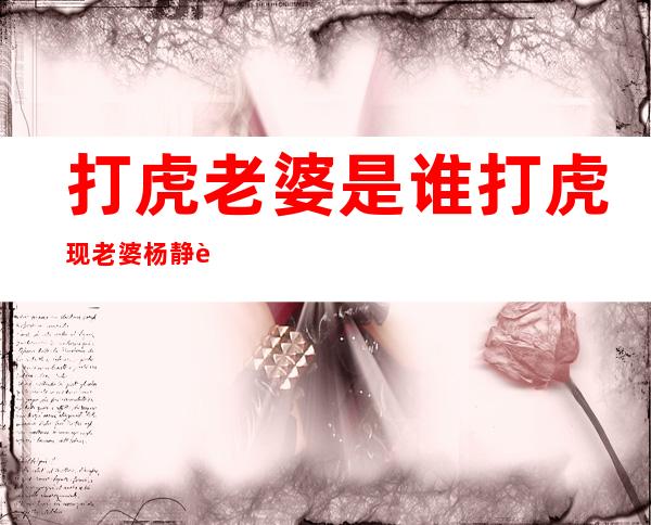 打虎老婆是谁打虎现老婆杨静资料（二）