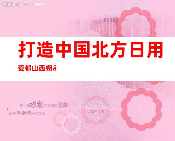 打造中国北方日用瓷都 山西朔州应县发出陶瓷文化交流邀约