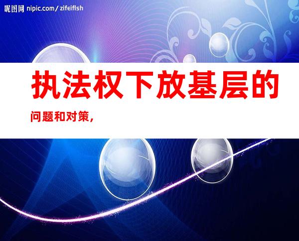 执法权下放基层的问题和对策,执法权是哪个机关的