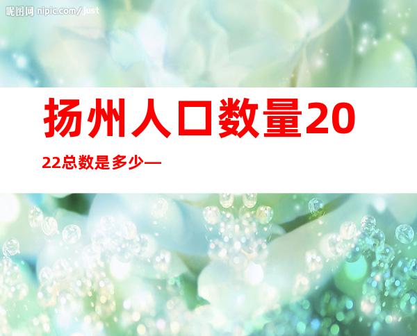 扬州人口数量2022总数是多少——扬州人口普查2021公布结果