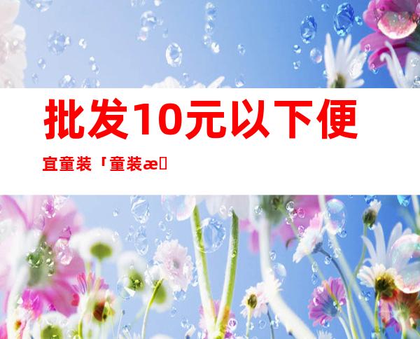 批发10元以下便宜童装 「童装批发货源哪里好」 _童装