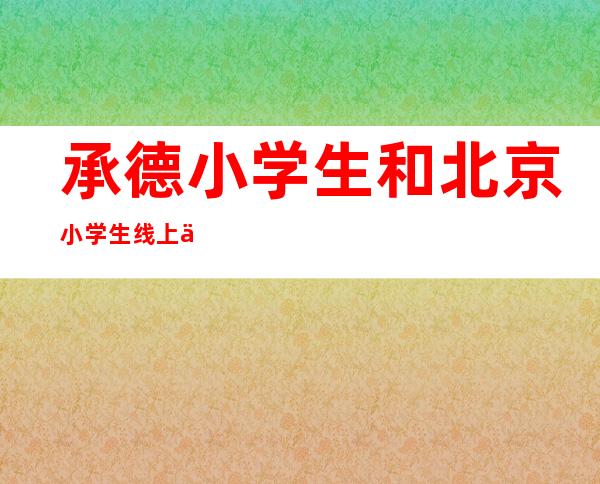 承德小学生和北京小学生线上互动 倡导保护水源和生态环境