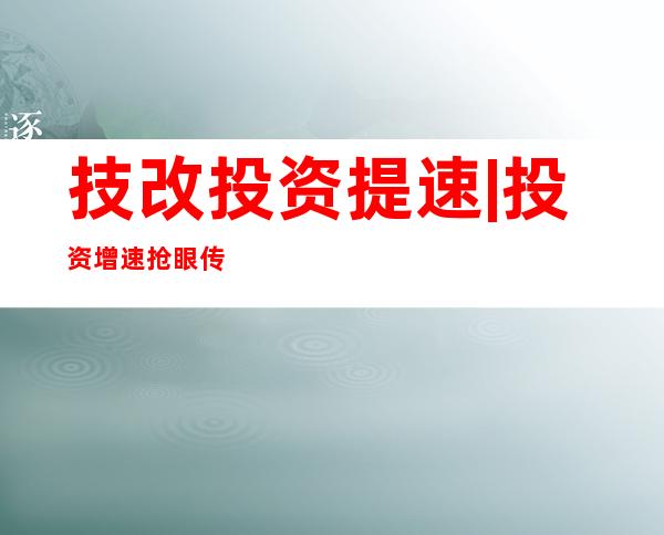 技改投资提速 | 投资增速抢眼 传统制造业“老树发新芽”