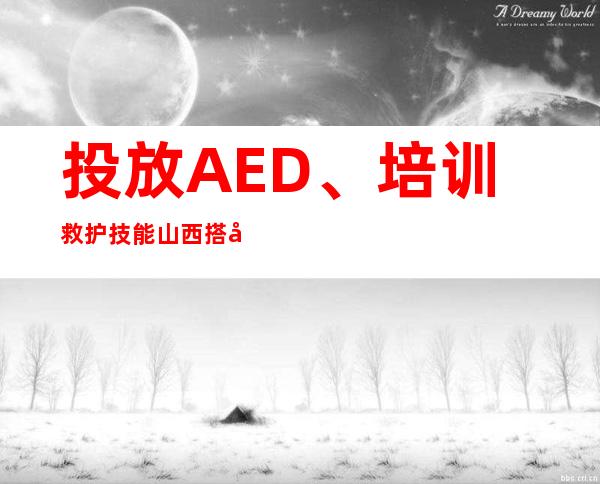 投放AED、培训救护技能 山西搭建公共场所AED急救网