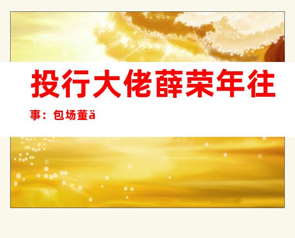 投行大佬薛荣年往事：包场董事长资本局，一个电话泄露天机，弟媳妇上阵“帮衬”