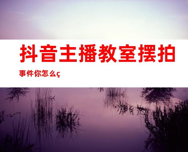 抖音主播教室摆拍事件你怎么看？网友表示穿着性感怎么可能是老师！