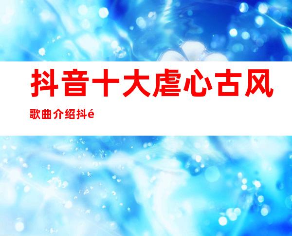 抖音十大虐心古风歌曲介绍 抖音最火这十首介绍