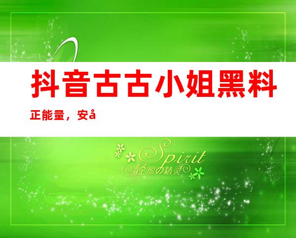 抖音古古小姐黑料正能量，安卓与苹果用户皆可观看，点击传送门进入