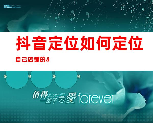 抖音定位如何定位自己店铺的位置（抖音定位没有想要的地址怎么添加）