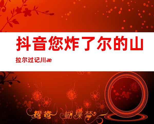 抖音您炸了尔的山拉尔过记川是甚么歌 炸山女人 演唱者及歌词完全 版先容 