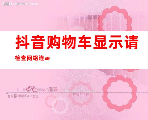 抖音购物车显示请检查网络连接后重试（抖音购物车怎么添加自己的商品）