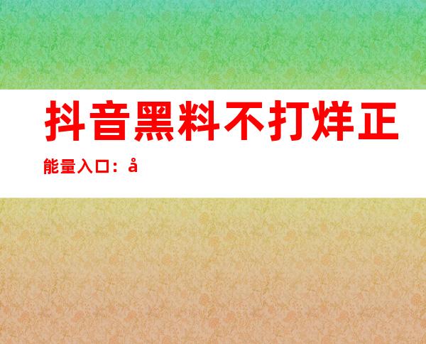 抖音黑料不打烊正能量入口：在线传送门，直达抖音热门视频