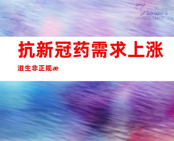 抗新冠药需求上涨滋生非正规海外代购 专家提醒：切勿私自服用