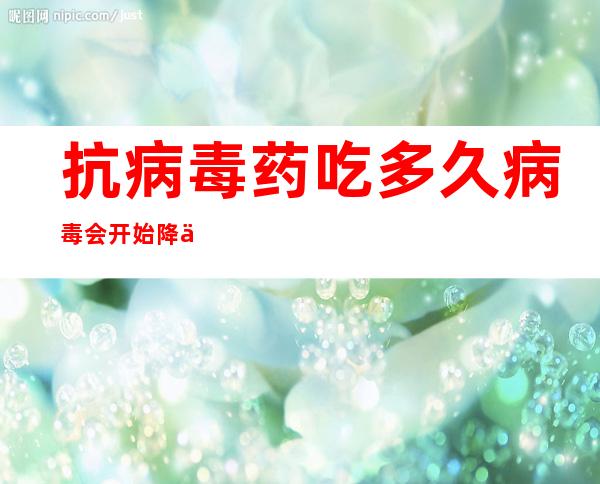 抗病毒药吃多久病毒会开始降下来(抗病毒药副作用很大越晚吃越好)