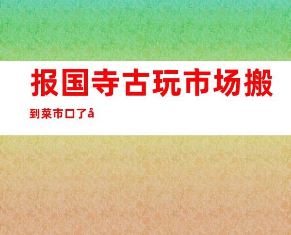 报国寺古玩市场搬到菜市口了吗(报国寺古玩市场搬到哪里去了)