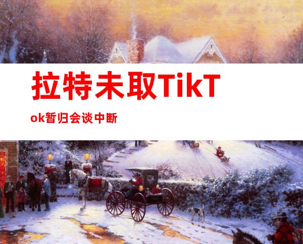 拉特未取TikTok暂归会谈中断