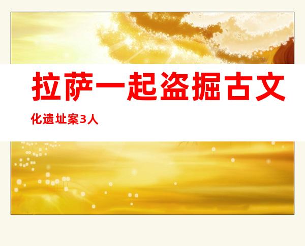 拉萨一起盗掘古文化遗址案3人被判刑 涉国家级文物