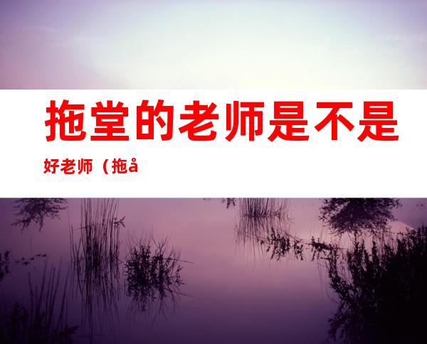 拖堂的老师是不是好老师（拖堂的意思是什么）