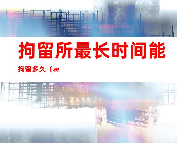 拘留所最长时间能拘留多久（朝阳拘留所的真实生活5天）