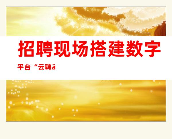 招聘现场搭建数字平台 “云聘会”直播带岗供需双方高效对接