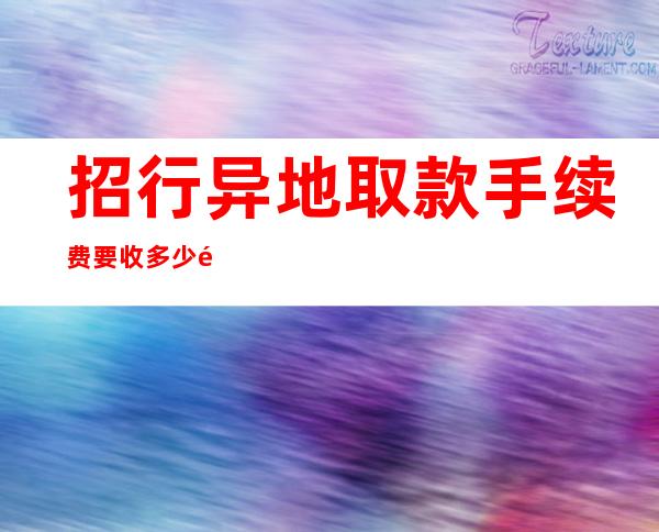 招行异地取款手续费要收多少钱？招行取款有几种方式？